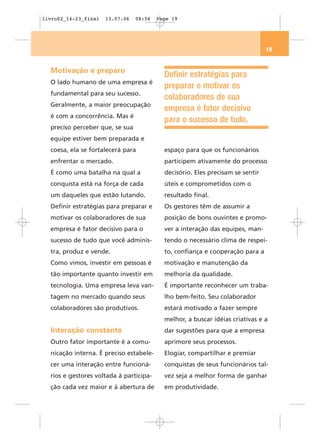 livro02_14-23_final   13.07.06   08:56   Page 19




                                                                                19


  Motivação e preparo
                                           Definir estratégias para
  O lado humano de uma empresa é
                                           preparar e motivar os
  fundamental para seu sucesso.
                                           colaboradores de sua
  Geralmente, a maior preocupação
                                           empresa é fator decisivo
  é com a concorrência. Mas é
                                           para o sucesso de tudo.
  preciso perceber que, se sua
  equipe estiver bem preparada e
  coesa, ela se fortalecerá para           espaço para que os funcionários
  enfrentar o mercado.                     participem ativamente do processo
  É como uma batalha na qual a             decisório. Eles precisam se sentir
  conquista está na força de cada          úteis e comprometidos com o
  um daqueles que estão lutando.           resultado final.
  Definir estratégias para preparar e      Os gestores têm de assumir a
  motivar os colaboradores de sua          posição de bons ouvintes e promo-
  empresa é fator decisivo para o          ver a interação das equipes, man-
  sucesso de tudo que você adminis-        tendo o necessário clima de respei-
  tra, produz e vende.                     to, confiança e cooperação para a
  Como vimos, investir em pessoas é        motivação e manutenção da
  tão importante quanto investir em        melhoria da qualidade.
  tecnologia. Uma empresa leva van-        É importante reconhecer um traba-
  tagem no mercado quando seus             lho bem-feito. Seu colaborador
  colaboradores são produtivos.            estará motivado a fazer sempre
                                           melhor, a buscar idéias criativas e a
  Interação constante                      dar sugestões para que a empresa
  Outro fator importante é a comu-         aprimore seus processos.
  nicação interna. É preciso estabele-     Elogiar, compartilhar e premiar
  cer uma interação entre funcioná-        conquistas de seus funcionários tal-
  rios e gestores voltada à participa-     vez seja a melhor forma de ganhar
  ção cada vez maior e à abertura de       em produtividade.
 