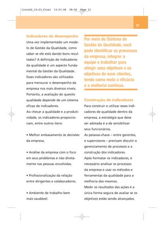 livro02_14-23_final   13.07.06   08:56   Page 21




                                                                                   21


   Indicadores de desempenho
                                           Por meio do Sistema de
   Uma vez implementado um mode-
                                           Gestão da Qualidade, você
   lo de Gestão da Qualidade, como
                                           pode identificar os processos
   saber se ele está dando bons resul-
                                           da empresa, integrar a
   tados? A definição de indicadores
                                           equipe e trabalhar para
   da qualidade é um aspecto funda-
                                           atingir seus objetivos e os
   mental da Gestão da Qualidade.
                                           objetivos de seus clientes,
   Esses indicadores são utilizados
                                           tendo como meta a eficácia
   para mensurar o desempenho da
                                           e a melhoria contínua.
   empresa nos mais diversos níveis.
   Portanto, a avaliação do quesito
   qualidade depende de um sistema         Construção de indicadores
   eficaz de indicadores.                  Para construir e utilizar esses indi-
   Ao checar a qualidade e a produti-      cadores de qualidade dentro da
   vidade, os indicadores proporcio-       empresa, a estratégia que deve
   nam, entre outros itens:                ser adotada é a de sensibilizar
                                           seus funcionários.
   • Melhor embasamento às decisões        As pessoas-chave – entre gerentes,
   da empresa.                             e supervisores – precisam discutir o
                                           gerenciamento de processos e a
   • Análise da empresa com o foco         construção dos indicadores.
   em seus problemas e não direta-         Após formatar os indicadores, é
   mente nas pessoas envolvidas.           necessário analisar os processos
                                           da empresa e usar os métodos e
   • Profissionalização da relação         ferramentas da qualidade para a
   entre dirigentes e colaboradores.       melhoria dos mesmos.
                                           Medir os resultados das ações é a
   • Ambiente de trabalho bem              única forma segura de avaliar se os
   mais saudável.                          objetivos estão sendo alcançados.
 