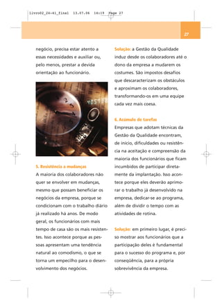 livro02_24-41_final   13.07.06   14:19   Page 27




                                                                                  27


   negócio, precisa estar atento a         Solução: a Gestão da Qualidade
   essas necessidades e auxiliar ou,       induz desde os colaboradores até o
   pelo menos, prestar a devida            dono da empresa a mudarem os
   orientação ao funcionário.              costumes. São impostos desafios
                                           que descaracterizam os obstáculos
                                           e aproximam os colaboradores,
                                           transformando-os em uma equipe
                                           cada vez mais coesa.


                                           6. Acúmulo de tarefas
                                           Empresas que adotam técnicas da
                                           Gestão da Qualidade encontram,
                                           de início, dificuldades ou resistên-
                                           cia na aceitação e compreensão da
                                           maioria dos funcionários que ficam
   5. Resistência a mudanças               incumbidos de participar direta-
   A maioria dos colaboradores não         mente da implantação. Isso acon-
   quer se envolver em mudanças,           tece porque eles deverão aprimo-
   mesmo que possam beneficiar os          rar o trabalho já desenvolvido na
   negócios da empresa, porque se          empresa, dedicar-se ao programa,
   condicionam com o trabalho diário       além de dividir o tempo com as
   já realizado há anos. De modo           atividades de rotina.
   geral, os funcionários com mais
   tempo de casa são os mais resisten-     Solução: em primeiro lugar, é preci-
   tes. Isso acontece porque as pes-       so mostrar aos funcionários que a
   soas apresentam uma tendência           participação deles é fundamental
   natural ao comodismo, o que se          para o sucesso do programa e, por
   torna um empecilho para o desen-        conseqüência, para a própria
   volvimento dos negócios.                sobrevivência da empresa.
 
