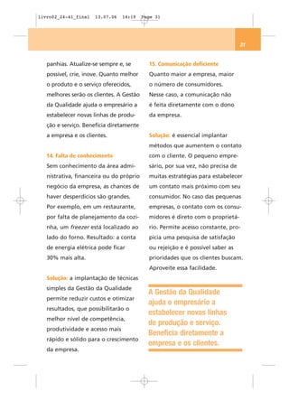 livro02_24-41_final   13.07.06   14:19    Page 31




                                                                                 31


   panhias. Atualize-se sempre e, se        15. Comunicação deficiente
   possível, crie, inove. Quanto melhor     Quanto maior a empresa, maior
   o produto e o serviço oferecidos,        o número de consumidores.
   melhores serão os clientes. A Gestão     Nesse caso, a comunicação não
   da Qualidade ajuda o empresário a        é feita diretamente com o dono
   estabelecer novas linhas de produ-       da empresa.
   ção e serviço. Beneficia diretamente
   a empresa e os clientes.                 Solução: é essencial implantar
                                            métodos que aumentem o contato
   14. Falta de conhecimento                com o cliente. O pequeno empre-
   Sem conhecimento da área admi-           sário, por sua vez, não precisa de
   nistrativa, financeira ou do próprio     muitas estratégias para estabelecer
   negócio da empresa, as chances de        um contato mais próximo com seu
   haver desperdícios são grandes.          consumidor. No caso das pequenas
   Por exemplo, em um restaurante,          empresas, o contato com os consu-
   por falta de planejamento da cozi-       midores é direto com o proprietá-
   nha, um freezer está localizado ao       rio. Permite acesso constante, pro-
   lado do forno. Resultado: a conta        picia uma pesquisa de satisfação
   de energia elétrica pode ficar           ou rejeição e é possível saber as
   30% mais alta.                           prioridades que os clientes buscam.
                                            Aproveite essa facilidade.
   Solução: a implantação de técnicas
   simples da Gestão da Qualidade
                                            A Gestão da Qualidade
   permite reduzir custos e otimizar
                                            ajuda o empresário a
   resultados, que possibilitarão o
                                            estabelecer novas linhas
   melhor nível de competência,
                                            de produção e serviço.
   produtividade e acesso mais
                                            Beneficia diretamente a
   rápido e sólido para o crescimento
                                            empresa e os clientes.
   da empresa.
 