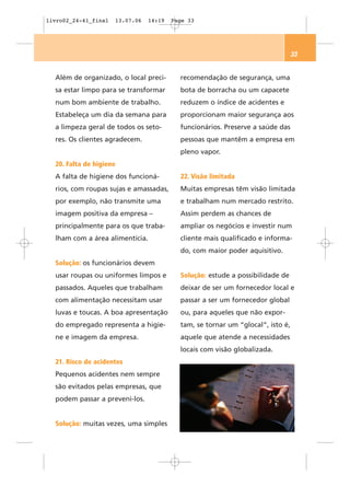 livro02_24-41_final   13.07.06   14:19   Page 33




                                                                                 33


  Além de organizado, o local preci-       recomendação de segurança, uma
  sa estar limpo para se transformar       bota de borracha ou um capacete
  num bom ambiente de trabalho.            reduzem o índice de acidentes e
  Estabeleça um dia da semana para         proporcionam maior segurança aos
  a limpeza geral de todos os seto-        funcionários. Preserve a saúde das
  res. Os clientes agradecem.              pessoas que mantêm a empresa em
                                           pleno vapor.
  20. Falta de higiene
  A falta de higiene dos funcioná-         22. Visão limitada
  rios, com roupas sujas e amassadas,      Muitas empresas têm visão limitada
  por exemplo, não transmite uma           e trabalham num mercado restrito.
  imagem positiva da empresa –             Assim perdem as chances de
  principalmente para os que traba-        ampliar os negócios e investir num
  lham com a área alimentícia.             cliente mais qualificado e informa-
                                           do, com maior poder aquisitivo.
  Solução: os funcionários devem
  usar roupas ou uniformes limpos e        Solução: estude a possibilidade de
  passados. Aqueles que trabalham          deixar de ser um fornecedor local e
  com alimentação necessitam usar          passar a ser um fornecedor global
  luvas e toucas. A boa apresentação       ou, para aqueles que não expor-
  do empregado representa a higie-         tam, se tornar um “glocal”, isto é,
  ne e imagem da empresa.                  aquele que atende a necessidades
                                           locais com visão globalizada.
  21. Risco de acidentes
  Pequenos acidentes nem sempre
  são evitados pelas empresas, que
  podem passar a preveni-los.


  Solução: muitas vezes, uma simples
 