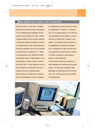 livro02_24-41_final          13.07.06      14:19     Page 37




                                                                                                         37


        Uma empresa que cresceu e não se acomodou

    Desde seu início, 16 anos atrás, a fundição        te, trabalhando em pequena escala com gran-
    Deluma já demonstrava grande preocupação           de complexidade. “Durante os 12 primeiros
    com a qualidade porque trabalhava na fabri-        anos, fiz uma gestão própria, e em 1997 leva-
    cação de peças seriadas. Em 1997, o diretor-       mos essa gestão para os padrões e o enqua-
    presidente Devanir Brichesi decidiu implantar      dramento no Sistema ISO”, destacou o pro-
    o Sistema de Gestão da Qualidade. Contratou        prietário. “Os resultados são imensuráveis, e
    um profissional para criar o Departamento de       as possibilidades de negócios se ampliam.”
    Sistema da Qualidade, além de uma consulto-        Com a certificação em mãos, Brichesi come-
    ria para orientar os trabalhos. Em 11 meses,       çou a participar de feiras do setor no Brasil e
    os procedimentos para o Sistema de Gestão          no exterior e aumentou a participação da
    da Qualidade estavam implementados e, três         Deluma no setor automotivo.
    meses depois, a Deluma recebeu a certifica-        O crescimento não levou ao comodismo. O
    ção da ISO 9001. O maior desafio era tornar o      plano estratégico da empresa prevê que pelo
    fluxo operacional mais eficiente. Para isso, a     menos 1,3% das horas trabalhadas sejam
    empresa recorreu ao Sistema Kanban.                destinadas ao treinamento dos 250 funcioná-
    Brichesi buscou um diferencial no mercado:         rios e 10% do faturamento sejam investidos
    fazer as especialidades no setor, normalmen-       em equipamentos.
 