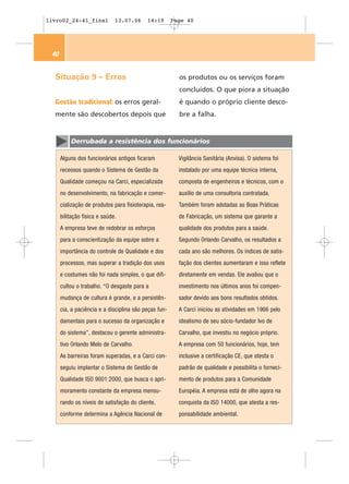 livro02_24-41_final           13.07.06     14:19       Page 40




 40


  Situação 9 – Erros                                     os produtos ou os serviços foram
                                                         concluídos. O que piora a situação
  Gestão tradicional: os erros geral-                    é quando o próprio cliente desco-
  mente são descobertos depois que                       bre a falha.


          Derrubada a resistência dos funcionários

      Alguns dos funcionários antigos ficaram            Vigilância Sanitária (Anvisa). O sistema foi
      receosos quando o Sistema de Gestão da             instalado por uma equipe técnica interna,
      Qualidade começou na Carci, especializada          composta de engenheiros e técnicos, com o
      no desenvolvimento, na fabricação e comer-         auxílio de uma consultoria contratada.
      cialização de produtos para fisioterapia, rea-     Também foram adotadas as Boas Práticas
      bilitação física e saúde.                          de Fabricação, um sistema que garante a
      A empresa teve de redobrar os esforços             qualidade dos produtos para a saúde.
      para a conscientização da equipe sobre a           Segundo Orlando Carvalho, os resultados a
      importância do controle de Qualidade e dos         cada ano são melhores. Os índices de satis-
      processos, mas superar a tradição dos usos         fação dos clientes aumentaram e isso reflete
      e costumes não foi nada simples, o que difi-       diretamente em vendas. Ele avaliou que o
      cultou o trabalho. “O desgaste para a              investimento nos últimos anos foi compen-
      mudança de cultura é grande, e a persistên-        sador devido aos bons resultados obtidos.
      cia, a paciência e a disciplina são peças fun-     A Carci iniciou as atividades em 1966 pelo
      damentais para o sucesso da organização e          idealismo de seu sócio-fundador Ivo de
      do sistema”, destacou o gerente administra-        Carvalho, que investiu no negócio próprio.
      tivo Orlando Melo de Carvalho.                     A empresa com 50 funcionários, hoje, tem
      As barreiras foram superadas, e a Carci con-       inclusive a certificação CE, que atesta o
      seguiu implantar o Sistema de Gestão de            padrão de qualidade e possibilita o forneci-
      Qualidade ISO 9001:2000, que busca o apri-         mento de produtos para a Comunidade
      moramento constante da empresa mensu-              Européia. A empresa está de olho agora na
      rando os níveis de satisfação do cliente,          conquista da ISO 14000, que atesta a res-
      conforme determina a Agência Nacional de           ponsabilidade ambiental.
 