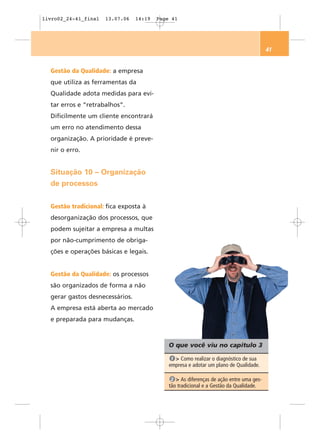 livro02_24-41_final   13.07.06   14:19   Page 41




                                                                                         41


  Gestão da Qualidade: a empresa
  que utiliza as ferramentas da
  Qualidade adota medidas para evi-
  tar erros e “retrabalhos”.
  Dificilmente um cliente encontrará
  um erro no atendimento dessa
  organização. A prioridade é preve-
  nir o erro.


  Situação 10 – Organização
  de processos


  Gestão tradicional: fica exposta à
  desorganização dos processos, que
  podem sujeitar a empresa a multas
  por não-cumprimento de obriga-
  ções e operações básicas e legais.


  Gestão da Qualidade: os processos
  são organizados de forma a não
  gerar gastos desnecessários.
  A empresa está aberta ao mercado
  e preparada para mudanças.



                                             O que você viu no capítulo 3

                                              1 > Como realizar o diagnóstico de sua
                                             empresa e adotar um plano de Qualidade.

                                              2 > As diferenças de ação entre uma ges-
                                             tão tradicional e a Gestão da Qualidade.
 