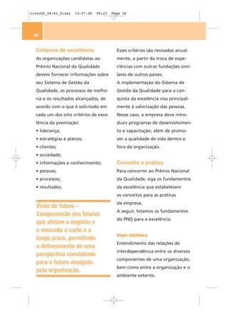 livro02_54-61_final   13.07.06   09:23   Page 56




 56


  Critérios de excelência                  Esses critérios são revisados anual-
  As organizações candidatas ao            mente, a partir da troca de expe-
  Prêmio Nacional da Qualidade             riências com outras fundações simi-
  devem fornecer informações sobre         lares de outros países.
  seu Sistema de Gestão da                 A implementação do Sistema de
  Qualidade, os processos de melho-        Gestão da Qualidade para a con-
  ria e os resultados alcançados, de       quista da excelência visa principal-
  acordo com o que é solicitado em         mente à valorização das pessoas.
  cada um dos oito critérios de exce-      Nesse caso, a empresa deve intro-
  lência da premiação:                     duzir programas de desenvolvimen-
  • liderança;                             to e capacitação, além de promo-
  • estratégias e planos;                  ver a qualidade de vida dentro e
  • clientes;                              fora da organização.
  • sociedade;
  • informações e conhecimento;            Conceito e prática
  • pessoas;                               Para concorrer ao Prêmio Nacional
  • processos;                             da Qualidade, siga os fundamentos
  • resultados.                            da excelência que estabelecem
                                           os conceitos para as práticas
                                           da empresa.
  Visão de futuro –
                                           A seguir, listamos os fundamentos
  Compreensão dos fatores
                                           do PNQ para a excelência.
  que afetam o negócio e
  o mercado a curto e a
                                           Visão sistêmica
  longo prazo, permitindo
                                           Entendimento das relações de
  o delineamento de uma
                                           interdependência entre os diversos
  perspectiva consistente
                                           componentes de uma organização,
  para o futuro desejado
                                           bem como entre a organização e o
  pela organização.
                                           ambiente externo.
 