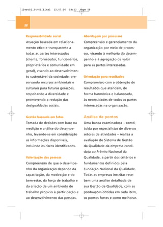livro02_54-61_final   13.07.06   09:23   Page 58




 58


  Responsabilidade social                  Abordagem por processos
  Atuação baseada em relaciona-            Compreensão e gerenciamento da
  mento ético e transparente a             organização por meio de proces-
  todas as partes interessadas             sos, visando à melhoria do desem-
  (cliente, fornecedor, funcionários,      penho e à agregação de valor
  proprietários e comunidade em            para as partes interessadas.
  geral), visando ao desenvolvimen-
  to sustentável da sociedade, pre-        Orientação para resultados
  servando recursos ambientais e           Compromisso com a obtenção de
  culturais para futuras gerações,         resultados que atendam, de
  respeitando a diversidade e              forma harmônica e balanceada,
  promovendo a redução das                 às necessidades de todas as partes
  desigualdades sociais.                   interessadas na organização.


  Gestão baseada em fatos                  Análise de pontos
  Tomada de decisões com base na           Uma banca examinadora – consti-
  medição e análise do desempe-            tuída por especialistas de diversos
  nho, levando-se em consideração          setores de atividades – realiza a
  as informações disponíveis,              avaliação do Sistema de Gestão
  incluindo os riscos identificados.       da Qualidade da empresa candi-
                                           data ao Prêmio Nacional da
  Valorização das pessoas                  Qualidade, a partir dos critérios e
  Compreensão de que o desempe-            fundamentos definidos pela
  nho da organização depende da            Fundação Nacional da Qualidade.
  capacitação, da motivação e do           Todas as empresas inscritas rece-
  bem-estar, da força de trabalho e        bem uma análise detalhada de
  da criação de um ambiente de             sua Gestão da Qualidade, com as
  trabalho propício à participação e       pontuações obtidas em cada item,
  ao desenvolvimento das pessoas.          os pontos fortes e como melhorar.
 