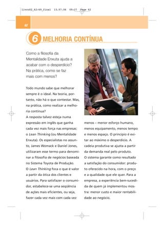 livro02_62-69_final   13.07.06   09:27   Page 62




 62



      6      MELHORIA CONTÍNUA
  Como a filosofia da
  Mentalidade Enxuta ajuda a
  acabar com o desperdício?
  Na prática, como se faz
  mais com menos?


  Todo mundo sabe que melhorar
  sempre é o ideal. Na teoria, por-
  tanto, não há o que contestar. Mas,
  na prática, como realizar a melho-
  ria contínua?
  A resposta talvez esteja numa
  expressão em inglês que ganha            menos – menor esforço humano,
  cada vez mais força nas empresas:        menos equipamento, menos tempo
  o Lean Thinking (ou Mentalidade          e menos espaço. O princípio é evi-
  Enxuta). Os especialistas no assun-      tar ao máximo o desperdício. A
  to, James Womack e Daniel Jones,         cadeia produtiva se ajusta a partir
  utilizaram esse termo para denomi-       da demanda real pelo produto.
  nar a filosofia de negócios baseada      O sistema garante como resultado
  no Sistema Toyota de Produção.           a satisfação do consumidor: produ-
  O Lean Thinking foca o que é valor       to oferecido na hora, com o preço
  a partir da ótica dos clientes e         e a qualidade que ele quer. Para a
  usuários. Para satisfazer o consumi-     empresa, a experiência bem-sucedi-
  dor, estabelece-se uma seqüência         da de quem já implementou mos-
  de ações mais eficientes, ou seja,       tra: menor custo e maior rentabili-
  fazer cada vez mais com cada vez         dade ao negócio.
 