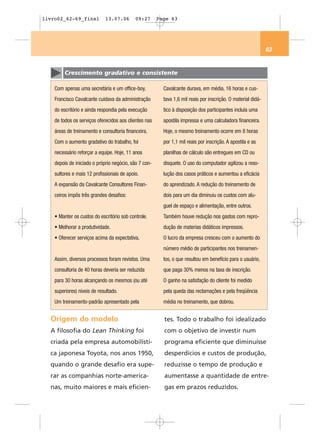 livro02_62-69_final          13.07.06       09:27      Page 63




                                                                                                              63


         Crescimento gradativo e consistente

    Com apenas uma secretária e um office-boy,           Cavalcante durava, em média, 16 horas e cus-
    Francisco Cavalcante cuidava da administração        tava 1,6 mil reais por inscrição. O material didá-
    do escritório e ainda respondia pela execução        tico à disposição dos participantes incluía uma
    de todos os serviços oferecidos aos clientes nas     apostila impressa e uma calculadora financeira.
    áreas de treinamento e consultoria financeira.       Hoje, o mesmo treinamento ocorre em 8 horas
    Com o aumento gradativo do trabalho, foi             por 1,1 mil reais por inscrição. A apostila e as
    necessário reforçar a equipe. Hoje, 11 anos          planilhas de cálculo são entregues em CD ou
    depois de iniciado o próprio negócio, são 7 con-     disquete. O uso do computador agilizou a reso-
    sultores e mais 12 profissionais de apoio.           lução dos casos práticos e aumentou a eficácia
    A expansão da Cavalcante Consultores Finan-          do aprendizado. A redução do treinamento de
    ceiros impôs três grandes desafios:                  dois para um dia diminuiu os custos com alu-
                                                         guel de espaço e alimentação, entre outros.
    • Manter os custos do escritório sob controle.       Também houve redução nos gastos com repro-
    • Melhorar a produtividade.                          dução de materias didáticos impressos.
    • Oferecer serviços acima da expectativa.            O lucro da empresa cresceu com o aumento do
                                                         número médio de participantes nos treinamen-
    Assim, diversos processos foram revistos. Uma        tos, o que resultou em benefício para o usuário,
    consultoria de 40 horas deveria ser reduzida         que paga 30% menos na taxa de inscrição.
    para 30 horas alcançando os mesmos (ou até           O ganho na satisfação do cliente foi medido
    superiores) níveis de resultado.                     pela queda das reclamações e pela freqüência
    Um treinamento-padrão apresentado pela               média no treinamento, que dobrou.


  Origem do modelo                                       tes. Todo o trabalho foi idealizado
  A filosofia do Lean Thinking foi                       com o objetivo de investir num
  criada pela empresa automobilísti-                     programa eficiente que diminuísse
  ca japonesa Toyota, nos anos 1950,                     desperdícios e custos de produção,
  quando o grande desafio era supe-                      reduzisse o tempo de produção e
  rar as companhias norte-america-                       aumentasse a quantidade de entre-
  nas, muito maiores e mais eficien-                     gas em prazos reduzidos.
 