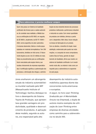 livro02_62-69_final          13.07.06       09:27       Page 65




                                                                                                            65


         Para sobreviver, é preciso melhorar sempre

    Quem não possui um Sistema de Qualidade               tração da área industrial através dos processos
    certificado não fornece para a cadeia automoti-       produtivos melhorando a performance industrial
    va. Ao constatar essa realidade, a Melida bus-        e reduzindo os custos. Com menor quantidade
    cou as certificações da ISO 9002, em seguida,         de produtos com defeitos, diminuiu a perda
    da QS 9000 e, atualmente, da ISO TS 16949 –           com o desperdício. Além disso, houve redução
    2002, norma específica do setor automotivo.           no tempo de fabricação de um produto.
    A empresa desenvolve, fabrica e monta peças           Com os clientes, o benefício foi duplo: maior
    injetadas em materiais termoplásticos. Tem 290        satisfação, evidenciada pela queda nas recla-
    funcionários, divididos em três turnos. O fatura-     mações, e a conquista de novos compradores.
    mento líquido ao ano é de 22 milhões de reais.        Liobino Dias de Farias, gerente do depar-
    Todos os procedimentos para as certificações          tamento de Qualidade, afirma que manter um
    foram executados pela equipe interna, que             sistema de Qualidade certificado é um investi-
    recebeu treinamento de empresas especializa-          mento muito alto, no entanto é visto como um
    das. A certificação significou a padronização dos     requisito para a sobrevivência no segmento
    processos, a diminuição dos refugos, a adminis-       de auto-peças.



   Jones analisaram um abrangente                         desempenho da indústria auto-
   estudo da indústria automobilísti-                     mobilística japonesa diante das
   ca mundial realizado pelo MIT                          concorrentes norte-americanas
   (Massachusetts Institute of                            e européias.
   Technology). Ganhou destaque no                        A seguir, no livro Lean Thinking
   livro o desempenho do Sistema                          (traduzido por A Mentalidade
   Toyota de Produção, que apresen-                       Enxuta nas Empresas), a dupla de
   tava grandes vantagens em pro-                         autores mostra exemplos da utili-
   dutividade, qualidade e desenvol-                      zação do Lean Thinking entre
   vimento de produtos. A aplicação                       empresas de diversas atividades
   desse modelo, segundo os auto-                         como caminho para a sobrevivên-
   res, era responsável pelo alto                         cia no século XXI.
 