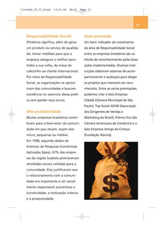 livro02_70_77_final   13.07.06   09:51    Page 71




                                                                                   71


   Responsabilidade Social                  Ação premiada
   Eficiência significa, além de gerar      Um bom indicador do crescimento
   um produto ou serviço de qualida-        da área de Responsabilidade Social
   de, tomar medidas para que a             entre as empresas brasileiras são os
   empresa assegure o melhor para           títulos de reconhecimento pelas boas
   todos a sua volta, da moça do            ações implementadas. Diversas insti-
   cafezinho ao cliente internacional.      tuições elaboram sistemas de acom-
   Por meio da Responsabilidade             panhamento e avaliação para eleger
   Social, as organizações se aproxi-       os projetos que merecem ser reco-
   mam das comunidades e buscam             nhecidos. Entre as várias premiações,
   excelência no exercício dessa práti-     podemos citar o Selo Empresa
   ca sem perder seus lucros.               Cidadã (Câmara Municipal de São
                                            Paulo), Top Social ADVB (Associação
   Alta produtividade                       dos Dirigentes de Vendas e
   Muitas empresas brasileiras contri-      Marketing do Brasil), Prêmio Eco (da
   buem para o bem-estar da comuni-         Câmara Americana de Comércio) e o
   dade em que atuam, sejam elas            Selo Empresa Amiga da Criança
   micro, pequenas ou médias.               (Fundação Abrinq).
   Em 1998, segundo dados do
   Instituto de Pesquisas Econômicas
   Aplicadas (Ipea), 67% das empre-
   sas da região Sudeste promoveram
   atividades sociais voltadas para a
   comunidade. Elas justificaram que
   o relacionamento com a comuni-
   dade era importante e ser social-
   mente responsável aumentava a
   lucratividade, a motivação interna
   e a produtividade.
 
