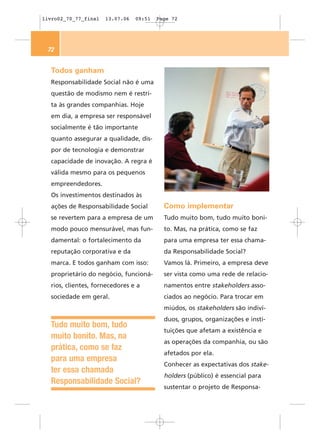 livro02_70_77_final   13.07.06   09:51   Page 72




 72


  Todos ganham
  Responsabilidade Social não é uma
  questão de modismo nem é restri-
  ta às grandes companhias. Hoje
  em dia, a empresa ser responsável
  socialmente é tão importante
  quanto assegurar a qualidade, dis-
  por de tecnologia e demonstrar
  capacidade de inovação. A regra é
  válida mesmo para os pequenos
  empreendedores.
  Os investimentos destinados às
  ações de Responsabilidade Social         Como implementar
  se revertem para a empresa de um         Tudo muito bom, tudo muito boni-
  modo pouco mensurável, mas fun-          to. Mas, na prática, como se faz
  damental: o fortalecimento da            para uma empresa ter essa chama-
  reputação corporativa e da               da Responsabilidade Social?
  marca. E todos ganham com isso:          Vamos lá. Primeiro, a empresa deve
  proprietário do negócio, funcioná-       ser vista como uma rede de relacio-
  rios, clientes, fornecedores e a         namentos entre stakeholders asso-
  sociedade em geral.                      ciados ao negócio. Para trocar em
                                           miúdos, os stakeholders são indiví-
                                           duos, grupos, organizações e insti-
  Tudo muito bom, tudo
                                           tuições que afetam a existência e
  muito bonito. Mas, na
                                           as operações da companhia, ou são
  prática, como se faz
                                           afetados por ela.
  para uma empresa
                                           Conhecer as expectativas dos stake-
  ter essa chamada
                                           holders (público) é essencial para
  Responsabilidade Social?
                                           sustentar o projeto de Responsa-
 