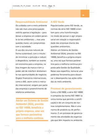 livro02_70_77_final   13.07.06   09:51   Page 75




                                                                                75


  Responsabilidade Ambiental               A ISO Verde
  Os cuidados com o meio ambiente          Popularizadas como ISO Verde, as
  não são mais uma preocupação             normas da série ISO 14000 orien-
  restrita apenas à legislação – para      tam para uma transformação
  deixar a empresa em ordem peran-         no modo de pensar e agir empre-
  te às leis ambientais –, mas uma         sarial em relação à responsabili-
  questão maior, um compromisso            dade das empresas diante das
  com a sociedade.                         questões ambientais.
  O uso dos recursos naturais de           Adotar um Sistema de Gestão
  forma sustentável, com o intuito         Ambiental (SGA), previsto na ISO
  de minimizar a poluição e reduzir        14000, beneficia a própria empre-
  o desperdício, também se reverte         sa, uma vez que fornece parâme-
  em economia para a empresa, na           tros para a melhoria contínua pro-
  boa imagem da marca e tem o              posta pela Gestão da Qualidade.
  poder até de interferir diretamen-       Nesse caso específico, torna-se uma
  te nas oportunidades de negócios.        poderosa ferramenta para alavan-
  Órgãos financeiros internacionais,       car o desempenho nas ações volta-
  como o BID, assim como o merca-          das ao meio ambiente.
  do internacional, exigem por parte
  das empresas o preenchimento de          Processo de gerenciamento
  relatórios ambientais.                   Como a ISO 9000, a série ISO 14000
                                           é composta da norma ISO 14001 (a
                                           única norma que permite a certifi-
   Adotar um Sistema de Gestão
                                           cação) e de um conjunto de nor-
   Ambiental (SGA), previsto
                                           mas complementares. Não é uma
   na ISO 14000, beneficia a
                                           norma de produto ou de perfor-
   própria empresa, uma vez
                                           mance. É um processo de gerencia-
   que fornece parâmetros
                                           mento das atividades da organiza-
   para a melhoria contínua.
                                           ção que têm impacto no ambiente.
 