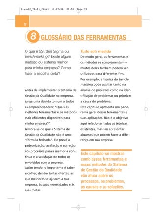 livro02_78-91_final   13.07.06   09:50   Page 78




 78



      8      GLOSSÁRIO DAS FERRAMENTAS
  O que é 5S, Seis Sigma ou                Tudo sob medida
  benchmarking? Existe algum               De modo geral, as ferramentas e
  método ou sistema melhor                 os métodos se complementam –
  para minha empresa? Como                 muitos deles também podem ser
  fazer a escolha certa?                   utilizados para diferentes fins.
                                           Por exemplo, a técnica do bench-
                                           marking pode auxiliar tanto na
  Antes de implementar o Sistema de        análise de processos como na iden-
  Gestão da Qualidade na empresa,          tificação de problemas ou priorizar
  surge uma dúvida comum a todos           a causa do problema.
  os empreendedores: “Quais as             Este capítulo apresenta um pano-
  melhores ferramentas e os métodos        rama geral dessas ferramentas e
  mais eficientes disponíveis para         suas aplicações. Não é o objetivo
  minha empresa?”                          aqui relacionar todas as técnicas
  Lembre-se de que o Sistema de            existentes, mas sim apresentar
  Gestão da Qualidade não é uma            algumas que podem fazer a dife-
  “fórmula fechada”. Ele prevê a           rença em sua empresa.
  padronização, avaliação e correção
  dos processos para a melhoria con-
                                           Este capítulo vai mostrar
  tínua e a satisfação de todos os
                                           como essas ferramentas e
  envolvidos com a empresa.
                                           esses métodos do Sistema
  Assim sendo, o importante é saber
                                           de Gestão da Qualidade
  escolher, dentre tantas ofertas, as
                                           vão atuar sobre os
  que melhores se ajustam à sua
                                           processos, os problemas,
  empresa, às suas necessidades e às
                                           as causas e as soluções.
  suas metas.
 