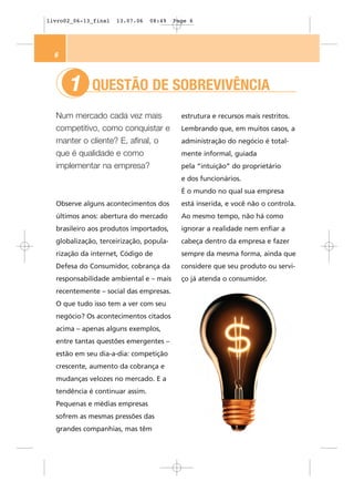 livro02_06-13_final   13.07.06   08:49   Page 6




  6



      1      QUESTÃO DE SOBREVIVÊNCIA
  Num mercado cada vez mais                estrutura e recursos mais restritos.
  competitivo, como conquistar e           Lembrando que, em muitos casos, a
  manter o cliente? E, afinal, o           administração do negócio é total-
  que é qualidade e como                   mente informal, guiada
  implementar na empresa?                  pela “intuição” do proprietário
                                           e dos funcionários.
                                           É o mundo no qual sua empresa
  Observe alguns acontecimentos dos        está inserida, e você não o controla.
  últimos anos: abertura do mercado        Ao mesmo tempo, não há como
  brasileiro aos produtos importados,      ignorar a realidade nem enfiar a
  globalização, terceirização, popula-     cabeça dentro da empresa e fazer
  rização da internet, Código de           sempre da mesma forma, ainda que
  Defesa do Consumidor, cobrança da        considere que seu produto ou servi-
  responsabilidade ambiental e – mais      ço já atenda o consumidor.
  recentemente – social das empresas.
  O que tudo isso tem a ver com seu
  negócio? Os acontecimentos citados
  acima – apenas alguns exemplos,
  entre tantas questões emergentes –
  estão em seu dia-a-dia: competição
  crescente, aumento da cobrança e
  mudanças velozes no mercado. E a
  tendência é continuar assim.
  Pequenas e médias empresas
  sofrem as mesmas pressões das
  grandes companhias, mas têm
 