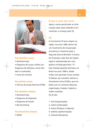 livro02_78-91_final   13.07.06   09:50   Page 81




                                                                               81


                                           O que é, para que serve
                                           Agora, vamos aprofundar as infor-
                                           mações sobre esses métodos e fer-
                                           ramentas, a começar pelo 5S.


                                           5S
                                           O movimento 5S teve origem no
                                           Japão, nos anos 1960, dentro de
                                           um movimento de recuperação
                                           econômica e industrial após a
                                           Segunda Guerra Mundial. É chama-
  Para identificar causas                  do 5S porque cada fase de implan-
  • Brainstorming                          tação é representada por uma
  • Diagrama de causa e efeito (ou         palavra iniciada pela letra “S”.
  Diagrama de Ishikawa, como tam-          Esse método japonês aterrissou no
  bém é conhecido)                         Brasil nos anos 1990 e, desde
  • Carta de controle                      então, tem ganhado novas versões.
                                           O Sebrae, por exemplo, batizou a
  Para priorizar causas                    ferramenta como D´Olho, que tra-
  • Técnica de Grupo Nominal (TGN)         balha com os conceitos descarte,
                                           organização, limpeza, higiene e
  Para identificar soluções                ordem mantida.
  • Brainstorming                          Os 5S são:
  • Diagrama de dispersão
  • Diagrama de Pareto                     1. seiri (organização);
  • Benchmarking                           2. seiton (ordenação);
                                           3. seisou (limpeza e higiene);
  Para desenvolver soluções                4. seiketsu (padronização);
  • 5W2H                                   5. seitsuke (disciplina).
 