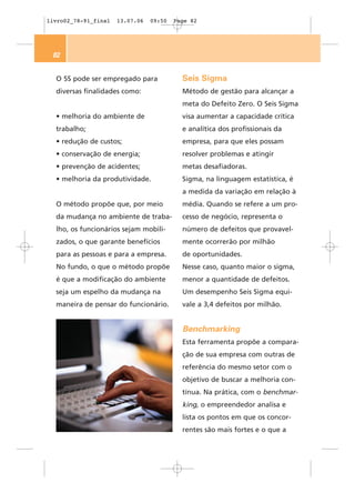 livro02_78-91_final   13.07.06   09:50   Page 82




 82


  O 5S pode ser empregado para             Seis Sigma
  diversas finalidades como:               Método de gestão para alcançar a
                                           meta do Defeito Zero. O Seis Sigma
  • melhoria do ambiente de                visa aumentar a capacidade crítica
  trabalho;                                e analítica dos profissionais da
  • redução de custos;                     empresa, para que eles possam
  • conservação de energia;                resolver problemas e atingir
  • prevenção de acidentes;                metas desafiadoras.
  • melhoria da produtividade.             Sigma, na linguagem estatística, é
                                           a medida da variação em relação à
  O método propõe que, por meio            média. Quando se refere a um pro-
  da mudança no ambiente de traba-         cesso de negócio, representa o
  lho, os funcionários sejam mobili-       número de defeitos que provavel-
  zados, o que garante benefícios          mente ocorrerão por milhão
  para as pessoas e para a empresa.        de oportunidades.
  No fundo, o que o método propõe          Nesse caso, quanto maior o sigma,
  é que a modificação do ambiente          menor a quantidade de defeitos.
  seja um espelho da mudança na            Um desempenho Seis Sigma equi-
  maneira de pensar do funcionário.        vale a 3,4 defeitos por milhão.


                                           Benchmarking
                                           Esta ferramenta propõe a compara-
                                           ção de sua empresa com outras de
                                           referência do mesmo setor com o
                                           objetivo de buscar a melhoria con-
                                           tínua. Na prática, com o benchmar-
                                           king, o empreendedor analisa e
                                           lista os pontos em que os concor-
                                           rentes são mais fortes e o que a
 