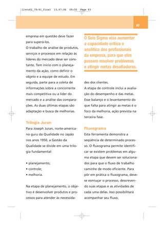 livro02_78-91_final   13.07.06   09:50   Page 83




                                                                                83


  empresa em questão deve fazer
                                           O Seis Sigma visa aumentar
  para superá-los.
                                           a capacidade crítica e
  O trabalho de análise de produtos,
                                           analítica dos profissionais
  serviços e processos em relação às
                                           da empresa, para que eles
  líderes do mercado deve ser cons-
                                           possam resolver problemas
  tante. Tem início com o planeja-
                                           e atingir metas desafiadoras.
  mento da ação, como definir o
  objeto e a equipe de estudo. Em
  seguida, parte para a coleta de          des dos clientes.
  informações sobre a concorrente          A etapa de controle inclui a avalia-
  mais competitiva ou a líder do           ção do desempenho e das metas.
  mercado e a análise das compara-         Esse balanço e o levantamento do
  ções. As duas últimas etapas são         que falta para atingir as metas é o
  adaptação e busca de melhorias.          foco da melhoria, ação prevista na
                                           terceira fase.
  Trilogia Juran
  Para Joseph Juran, norte-america-        Fluxograma
  no guru da Qualidade no Japão            Esta ferramenta demonstra a
  nos anos 1950, a Gestão da               seqüência de determinado proces-
  Qualidade se divide em uma trilo-        so. O fluxograma permite identifi-
  gia fundamental:                         car se existem problemas em algu-
                                           ma etapa que devem ser soluciona-
  • planejamento;                          dos para que o fluxo de trabalho
  • controle;                              caminhe de modo eficiente. Para
  • melhoria.                              pôr em prática o fluxograma, deve-
                                           se esmiuçar o processo, descreven-
  Na etapa de planejamento, o obje-        do suas etapas e as atividades de
  tivo é desenvolver produtos e pro-       cada uma delas. Isso possibilitará
  cessos para atender às necessida-        acompanhar seu fluxo.
 