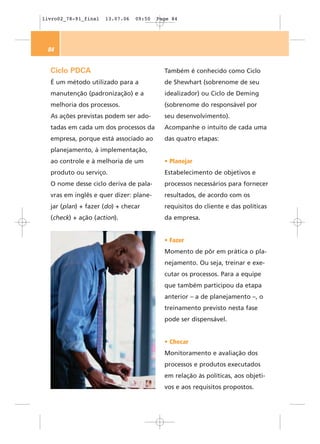 livro02_78-91_final   13.07.06   09:50   Page 84




 84


  Ciclo PDCA                               Também é conhecido como Ciclo
  É um método utilizado para a             de Shewhart (sobrenome de seu
  manutenção (padronização) e a            idealizador) ou Ciclo de Deming
  melhoria dos processos.                  (sobrenome do responsável por
  As ações previstas podem ser ado-        seu desenvolvimento).
  tadas em cada um dos processos da        Acompanhe o intuito de cada uma
  empresa, porque está associado ao        das quatro etapas:
  planejamento, à implementação,
  ao controle e à melhoria de um           • Planejar
  produto ou serviço.                      Estabelecimento de objetivos e
  O nome desse ciclo deriva de pala-       processos necessários para fornecer
  vras em inglês e quer dizer: plane-      resultados, de acordo com os
  jar (plan) + fazer (do) + checar         requisitos do cliente e das políticas
  (check) + ação (action).                 da empresa.


                                           • Fazer
                                           Momento de pôr em prática o pla-
                                           nejamento. Ou seja, treinar e exe-
                                           cutar os processos. Para a equipe
                                           que também participou da etapa
                                           anterior – a de planejamento –, o
                                           treinamento previsto nesta fase
                                           pode ser dispensável.


                                           • Checar
                                           Monitoramento e avaliação dos
                                           processos e produtos executados
                                           em relação às políticas, aos objeti-
                                           vos e aos requisitos propostos.
 