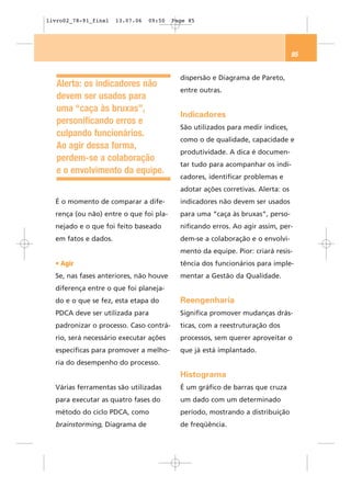 livro02_78-91_final   13.07.06   09:50   Page 85




                                                                                 85


                                           dispersão e Diagrama de Pareto,
   Alerta: os indicadores não
                                           entre outras.
   devem ser usados para
   uma “caça às bruxas”,
                                           Indicadores
   personificando erros e
                                           São utilizados para medir índices,
   culpando funcionários.
                                           como o de qualidade, capacidade e
   Ao agir dessa forma,
                                           produtividade. A dica é documen-
   perdem-se a colaboração
                                           tar tudo para acompanhar os indi-
   e o envolvimento da equipe.
                                           cadores, identificar problemas e
                                           adotar ações corretivas. Alerta: os
  É o momento de comparar a dife-          indicadores não devem ser usados
  rença (ou não) entre o que foi pla-      para uma “caça às bruxas”, perso-
  nejado e o que foi feito baseado         nificando erros. Ao agir assim, per-
  em fatos e dados.                        dem-se a colaboração e o envolvi-
                                           mento da equipe. Pior: criará resis-
  • Agir                                   tência dos funcionários para imple-
  Se, nas fases anteriores, não houve      mentar a Gestão da Qualidade.
  diferença entre o que foi planeja-
  do e o que se fez, esta etapa do         Reengenharia
  PDCA deve ser utilizada para             Significa promover mudanças drás-
  padronizar o processo. Caso contrá-      ticas, com a reestruturação dos
  rio, será necessário executar ações      processos, sem querer aproveitar o
  específicas para promover a melho-       que já está implantado.
  ria do desempenho do processo.
                                           Histograma
  Várias ferramentas são utilizadas        É um gráfico de barras que cruza
  para executar as quatro fases do         um dado com um determinado
  método do ciclo PDCA, como               período, mostrando a distribuição
  brainstorming, Diagrama de               de freqüência.
 