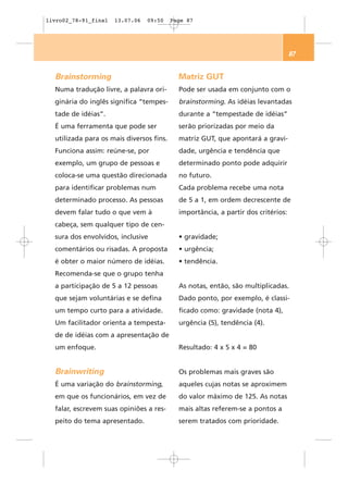 livro02_78-91_final   13.07.06   09:50    Page 87




                                                                                   87


  Brainstorming                             Matriz GUT
  Numa tradução livre, a palavra ori-       Pode ser usada em conjunto com o
  ginária do inglês significa “tempes-      brainstorming. As idéias levantadas
  tade de idéias”.                          durante a “tempestade de idéias”
  É uma ferramenta que pode ser             serão priorizadas por meio da
  utilizada para os mais diversos fins.     matriz GUT, que apontará a gravi-
  Funciona assim: reúne-se, por             dade, urgência e tendência que
  exemplo, um grupo de pessoas e            determinado ponto pode adquirir
  coloca-se uma questão direcionada         no futuro.
  para identificar problemas num            Cada problema recebe uma nota
  determinado processo. As pessoas          de 5 a 1, em ordem decrescente de
  devem falar tudo o que vem à              importância, a partir dos critérios:
  cabeça, sem qualquer tipo de cen-
  sura dos envolvidos, inclusive            • gravidade;
  comentários ou risadas. A proposta        • urgência;
  é obter o maior número de idéias.         • tendência.
  Recomenda-se que o grupo tenha
  a participação de 5 a 12 pessoas          As notas, então, são multiplicadas.
  que sejam voluntárias e se defina         Dado ponto, por exemplo, é classi-
  um tempo curto para a atividade.          ficado como: gravidade (nota 4),
  Um facilitador orienta a tempesta-        urgência (5), tendência (4).
  de de idéias com a apresentação de
  um enfoque.                               Resultado: 4 x 5 x 4 = 80


  Brainwriting                              Os problemas mais graves são
  É uma variação do brainstorming,          aqueles cujas notas se aproximem
  em que os funcionários, em vez de         do valor máximo de 125. As notas
  falar, escrevem suas opiniões a res-      mais altas referem-se a pontos a
  peito do tema apresentado.                serem tratados com prioridade.
 