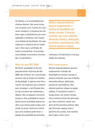 livro02_06-13_final   13.07.06   08:49   Page 7




                                                                                7


   Os desejos e as necessidades dos
                                           Muitos empreendedores
   clientes alteram. São seres huma-
                                           querem implementar a
   nos mutáveis num mundo em cons-
                                           Gestão da Qualidade em
   tante mudança. A empresa tem de
                                           tempo recorde. É preciso
   estar apta a satisfazê-los com mais
                                           entender que esse trabalho
   agilidade e eficiência. Isto requer
                                           demanda esforço, dedicação,
   uma Gestão da Qualidade. Ou seja,
                                           paciência e persistência. Não
   organizar a empresa de tal modo
                                           adianta queimar etapas.
   que o foco seja a satisfação de
   todos os envolvidos: consumidor,
   comunidade, funcionário, fornece-       ineficazes, formalizando a má qua-
   dor e proprietário.                     lidade da empresa.


   Mais do que ISO 9000                    Sem tanta pressa
   No Brasil, qualidade se tornou          Muitos empreendedores querem
   popularmente sinônimo de ISO            implementar a Gestão da
   9000. No entanto, ter o certificado     Qualidade em tempo recorde. É
   da série não se traduz em Gestão        preciso entender que esse trabalho
   da Qualidade. É apenas uma ferra-       demanda esforço, dedicação,
   menta. Há empresas que investem         paciência e persistência. Não
   para conseguir a certificação den-      adianta queimar etapas ou pegar
   tro de um plano de marketing e,         atalhos. É necessário investir a
   depois, não conseguem renová-la         longo prazo. Ao mesmo tempo,
   porque a dita qualidade se esvaiu.      não é nenhum bicho-de-sete-cabe-
   Quem busca qualidade apenas de          ças. Para auxiliá-lo, existe uma
   olho num rótulo pode acabar mor-        série de ferramentas práticas. Não
   rendo na praia. Tenha em mente          são fórmulas mágicas nem a
   que uma empresa pode fazer a            garantia do sucesso, mas receitas
   gestão da qualidade de processos        para seguir nesse rumo.
 