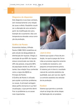 livro02_78-91_final   13.07.06   09:50      Page 90




 90


  Diagrama de dispersão
  Este diagrama cruza duas variáveis,
  sem necessariamente uma relação
  de causa e efeito. Possibilita visuali-
  zar a alteração de uma variável a
  partir da modificação de outra.
  Exemplo de cruzamento: dias com
  temperaturas elevadas versus varia-
  ção da produção.


  Gráfico de Pareto
  Economista italiano, Vilfredo
  Pareto (1848-1923) notabilizou-se
  pelo estudo da desigualdade da              Just-in-time
  distribuição de riquezas. Chegou à          Sistema que ajusta o fluxo de pro-
  conclusão de que 80% da riqueza             dução, no qual as peças são forne-
  estava concentrada nas mãos de              cidas ao processo seguinte somente
  20% das pessoas, enquanto 80%               na medida do necessário, com
  da população dividia os 20% res-            pequeno armazenamento prévio.
  tantes. Essa relação ficou conhecida        O sistema just-in-time é o resultado
  como a regra dos 80/20 ou                   natural do controle estatístico da
  Princípio de Pareto.                        qualidade, que, por sua vez, signifi-
  O Gráfico de Pareto é utilizado             ca controle estatístico da velocida-
  para ajudar a priorizar problemas           de da produção.
  ou causas. A principal vantagem
  desse gráfico de barras é sua fácil         Kanban
  visualização, o que permite identi-         Sistema que permite o controle
  ficar os problemas ou as causas             visual ao longo das várias etapas
  mais importantes.                           de fabricação de um produto.
 