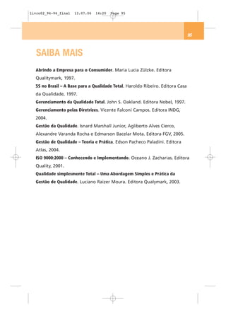 livro02_94-96_final   13.07.06   14:20   Page 95




                                                                                95



   SAIBA MAIS
  Abrindo a Empresa para o Consumidor. Maria Lucia Zülzke. Editora
  Qualitymark, 1997.
  5S no Brasil – A Base para a Qualidade Total. Haroldo Ribeiro. Editora Casa
  da Qualidade, 1997.
  Gerenciamento da Qualidade Total. John S. Oakland. Editora Nobel, 1997.
  Gerenciamento pelas Diretrizes. Vicente Falconi Campos. Editora INDG,
  2004.
  Gestão da Qualidade. Isnard Marshall Junior, Agliberto Alves Cierco,
  Alexandre Varanda Rocha e Edmarson Bacelar Mota. Editora FGV, 2005.
  Gestão de Qualidade – Teoria e Prática. Edson Pacheco Paladini. Editora
  Atlas, 2004.
  ISO 9000:2000 – Conhecendo e Implementando. Oceano J. Zacharias. Editora
  Quality, 2001.
  Qualidade simplesmente Total – Uma Abordagem Simples e Prática da
  Gestão de Qualidade. Luciano Raizer Moura. Editora Qualymark, 2003.
 