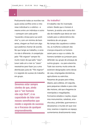 livro05_06-11   25.07.06   18:11   Page 8




  8


  Praticamente todas as reuniões nas        Ao trabalho!
  quais exista conflito entre o inte-       O trabalho não foi inventado
  resse individual e o coletivo – e         ontem. Desde que o homem é
  mesmo entre um indivíduo e outro          homem, já existia uma certa divi-
  – começam com cada parte                  são do trabalho que devia ser exe-
  “puxando a brasa para sua sardi-          cutado para a sobrevivência dos
  nha” e, com um mínimo de bom              membros de um grupo.
  senso, chegam ao final com algo           No tempo dos caçadores e coleto-
  que podemos chamar de acordo.             res, as mulheres cuidavam das
  No que tange ao trabalho, o cená-         crianças enquanto os homens
  rio não é diferente. A competição         saíam para a caça e a coleta. Os
  pelo “filé mignon” sempre foi             homens também se juntavam para
  muito maior do que pelo “osso”.           defender seu grupo de ameaças de
  Levar cada um a roer os “ossos”           outros grupos – ou para atacá-los.
  necessários para fazer jus a uma          Tudo isso ocorreu muito antes de
  distribuição justa do “filé mignon”       existirem designações como donas
  é o segredo do sucesso do trabalho        de casa, empregadas domésticas,
  em grupo.                                 agricultores ou exércitos.
                                            Passamos de grupos para tribos,
                                            depois, para aldeias, em seguida,
   Devemos estar sempre
                                            para pequenas cidades e para cida-
   cientes de que, ainda
                                            des maiores, até que chegamos às
   que o “ser humano
                                            metrópoles e megalópoles.
   não seja fácil”, é na
                                            Formamos estados e nações, ergue-
   capacidade de lidar com
                                            mos monumentos, catedrais, arra-
   nossos semelhantes que
                                            nha-céus, pirâmides; guerreamos e
   reside o segredo do sucesso
                                            devastamos o mundo em que vive-
   ou o fracasso de qualquer
                                            mos; voamos e viajamos ao espaço;
   empreendimento.
                                            aumentamos drasticamente nossa
 
