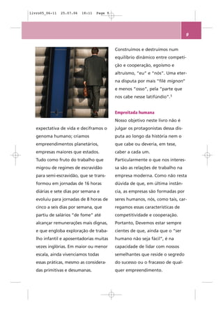 livro05_06-11   25.07.06   18:11   Page 9




                                                                                 9


                                            Construímos e destruímos num
                                            equilíbrio dinâmico entre competi-
                                            ção e cooperação, egoísmo e
                                            altruísmo, “eu” e “nós”. Uma eter-
                                            na disputa por mais “filé mignon”
                                            e menos “osso”, pela “parte que
                                            nos cabe nesse latifúndio”.1


                                            Empreitada humana
                                            Nosso objetivo neste livro não é
   expectativa de vida e deciframos o       julgar os protagonistas dessa dis-
   genoma humano; criamos                   puta ao longo da história nem o
   empreendimentos planetários,             que cabe ou deveria, em tese,
   empresas maiores que estados.            caber a cada um.
   Tudo como fruto do trabalho que          Particularmente o que nos interes-
   migrou de regimes de escravidão          sa são as relações de trabalho na
   para semi-escravidão, que se trans-      empresa moderna. Como não resta
   formou em jornadas de 16 horas           dúvida de que, em última instân-
   diárias e sete dias por semana e         cia, as empresas são formadas por
   evoluiu para jornadas de 8 horas de      seres humanos, nós, como tais, car-
   cinco a seis dias por semana, que        regamos essas características de
   partiu de salários “de fome” até         competitividade e cooperação.
   alcançar remunerações mais dignas,       Portanto, Devemos estar sempre
   e que engloba exploração de traba-       cientes de que, ainda que o “ser
   lho infantil e aposentadorias muitas     humano não seja fácil”, é na
   vezes inglórias. Em maior ou menor       capacidade de lidar com nossos
   escala, ainda vivenciamos todas          semelhantes que reside o segredo
   essas práticas, mesmo as considera-      do sucesso ou o fracasso de qual-
   das primitivas e desumanas.              quer empreendimento.
 