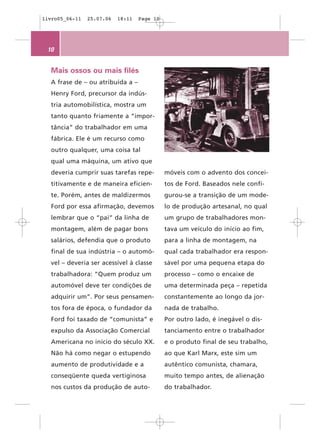 livro05_06-11   25.07.06   18:11   Page 10




 10


  Mais ossos ou mais filés
  A frase de – ou atribuída a –
  Henry Ford, precursor da indús-
  tria automobilística, mostra um
  tanto quanto friamente a “impor-
  tância” do trabalhador em uma
  fábrica. Ele é um recurso como
  outro qualquer, uma coisa tal
  qual uma máquina, um ativo que
  deveria cumprir suas tarefas repe-         móveis com o advento dos concei-
  titivamente e de maneira eficien-          tos de Ford. Baseados nele confi-
  te. Porém, antes de maldizermos            gurou-se a transição de um mode-
  Ford por essa afirmação, devemos           lo de produção artesanal, no qual
  lembrar que o “pai” da linha de            um grupo de trabalhadores mon-
  montagem, além de pagar bons               tava um veículo do início ao fim,
  salários, defendia que o produto           para a linha de montagem, na
  final de sua indústria – o automó-         qual cada trabalhador era respon-
  vel – deveria ser acessível à classe       sável por uma pequena etapa do
  trabalhadora: “Quem produz um              processo – como o encaixe de
  automóvel deve ter condições de            uma determinada peça – repetida
  adquirir um”. Por seus pensamen-           constantemente ao longo da jor-
  tos fora de época, o fundador da           nada de trabalho.
  Ford foi taxado de “comunista” e           Por outro lado, é inegável o dis-
  expulso da Associação Comercial            tanciamento entre o trabalhador
  Americana no início do século XX.          e o produto final de seu trabalho,
  Não há como negar o estupendo              ao que Karl Marx, este sim um
  aumento de produtividade e a               autêntico comunista, chamara,
  conseqüente queda vertiginosa              muito tempo antes, de alienação
  nos custos da produção de auto-            do trabalhador.
 