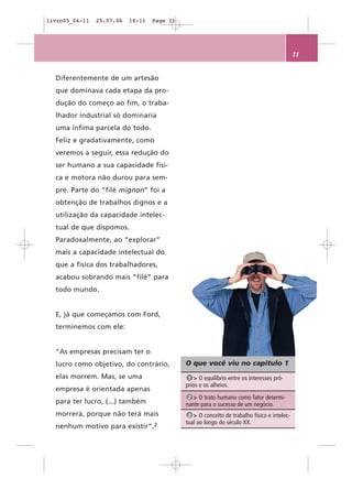 livro05_06-11   25.07.06   18:11   Page 11




                                                                                             11


  Diferentemente de um artesão
  que dominava cada etapa da pro-
  dução do começo ao fim, o traba-
  lhador industrial só dominaria
  uma ínfima parcela do todo.
  Feliz e gradativamente, como
  veremos a seguir, essa redução do
  ser humano a sua capacidade físi-
  ca e motora não durou para sem-
  pre. Parte do “filé mignon” foi a
  obtenção de trabalhos dignos e a
  utilização da capacidade intelec-
  tual de que dispomos.
  Paradoxalmente, ao “explorar”
  mais a capacidade intelectual do
  que a física dos trabalhadores,
  acabou sobrando mais “filé” para
  todo mundo.


  E, já que começamos com Ford,
  terminemos com ele:


  “As empresas precisam ter o
  lucro como objetivo, do contrário,         O que você viu no capítulo 1
  elas morrem. Mas, se uma                    1 > O equilíbrio entre os interesses pró-
                                             prios e os alheios.
  empresa é orientada apenas
                                              2 > O trato humano como fator determi-
  para ter lucro, (...) também               nante para o sucesso de um negócio.
  morrerá, porque não terá mais               3 > O conceito de trabalho físico e intelec-
                                             tual ao longo do século XX.
  nenhum motivo para       existir”.2
 