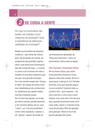 livro05_12-33   25.07.06   18:12   Page 12




 12



       2        DE COISA A GENTE
  Por que os funcionários não
  podem ser tratados como
  máquinas de produção? Qual
  a importância de diferenciar
  satisfação de motivação?


  Desde os primórdios da empresa
  moderna – das linhas de monta-             carinhosamente apelidado de
  gem, da produção em massa, do              “Recursos Humanos”, como na
  surgimento das grandes corpora-            provocativa crônica que se segue.
  ções e suas estruturas hierarquiza-
  das até os dias de hoje –, a manei-        Um homem chamado Coisa
  ra como o ser humano era visto e           Ele se chama Coisa, que coisa!
  tratado no processo produtivo pas-         Coisa estranha chamar-se Coisa,
  sou por uma grande transição.              alguma coisa está errada. Nunca vi
  Foi uma transformação dos “braços          coisa igual, onde já se viu? Coitado
  e mãos” do tempo de Henry Ford             do Coisa, será que quando peque-
  nos trabalhadores do conhecimen-           no era coisinha? Coisinha fofa ou
  to, detentores do capital intelec-         coisinha feia – que importa! – foi
  tual das empresas atuais.                  uma coisinha, é uma coisa e será
  Por incrível que pareça, ao longo          sempre uma coisa até o fim de seus
  do último século, paulatinamente,          dias, quando terminará como uma
  o ser humano deixou de ser uma             coisa velha. Assim é a família Coisa,
  “coisa”, um “recurso produtivo”            coisa de pai para filho de geração
  como outro qualquer, e passou a            para geração. Nosso Coisa é da
  ser “gente”, apesar de ainda ser           quarta geração dos Coisa.
 