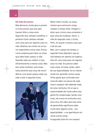 livro05_12-33   25.07.06   18:12   Page 14




 14


  Um Coisa de sucesso                        Nesse nosso mundo, as coisas,
  Não demorou muito para o primei-           mesmo que continuem coisas,
  ro Coisa provar que seus pais              mudam o tempo todo. Chegam a
  haviam feito a coisa certa.                dizer que a única coisa constante é
  Seguindo seus valiosos conselhos, o        essa coisa da mudança. Assim, a
  primeiro Coisa resolveu estudar            vida do segundo coisa, o Coisa
  uma coisa para ser alguma coisa na         Filho, foi quase a mesma coisa que
  vida. Realizou seu sonho ao se tor-        a de seu pai.
  nar especialista numa coisa. Entrou        Mas, com o passar do tempo, o
  numa empresa para fazer as coisas          segundo Coisa descobriu que já
  que sabia fazer, passou a vida             não bastava ser apenas um especia-
  fazendo cada vez melhor e mais             lista em uma coisa para ser alguma
  eficientemente a mesma coisa. Não          coisa na vida. Era preciso saber
  sem antes conhecer uma Coisa,              mais coisas. O Coisa, então, além
  coisa estranha essa coisa de coinci-       de sua especialidade, foi se interes-
  dência, com quem passou toda sua           sando em aprender outras coisas.
  vida e teve o segundo Coisa.               Tinha gente que confundia essa
                                             coisa de saber um pouco de cada
                                             coisa e acabava não sabendo nada
                                             de coisa nenhuma. Foi aí que a
                                             superioridade dos Coisa sobre essa
                                             gente foi comprovada. Sendo uma
                                             coisa, ele nunca se confundiu com
                                             essa coisa. Ele sabia que essa coisa
                                             de generalista significava saber
                                             muito bem alguma coisa – sua
                                             especialidade – e se aperfeiçoar em
                                             várias outras coisas.
                                             O segundo Coisa foi um sucesso!
 