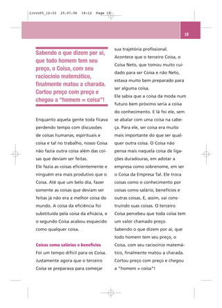livro05_12-33   25.07.06   18:12   Page 15




                                                                                  15


                                             sua trajetória profissional.
   Sabendo o que dizem por aí,
                                             Acontece que o terceiro Coisa, o
   que todo homem tem seu
                                             Coisa Neto, que tomou muito cui-
   preço, o Coisa, com seu
                                             dado para ser Coisa e não Neto,
   raciocínio matemático,
                                             estava muito bem preparado para
   finalmente matou a charada.
                                             ser alguma coisa.
   Cortou preço com preço e
                                             Ele sabia que a coisa da moda num
   chegou a “homem = coisa”!
                                             futuro bem próximo seria a coisa
                                             do conhecimento. E lá foi ele, sem
   Enquanto aquela gente toda ficava         se abalar com uma coisa na cabe-
   perdendo tempo com discussões             ça. Para ele, ser coisa era muito
   de coisas humanas, espirituais e          mais importante do que ser qual-
   coisa e tal no trabalho, nosso Coisa      quer outra coisa. O Coisa não
   não fazia outra coisa além das coi-       pensa mais naquela coisa de liga-
   sas que deviam ser feitas.                ções duradouras, em adotar a
   Ele fazia as coisas eficientemente e      empresa como sobrenome, em ser
   ninguém era mais produtivo que o          o Coisa da Empresa Tal. Ele troca
   Coisa. Até que um belo dia, fazer         coisas como o conhecimento por
   somente as coisas que deviam ser          coisas como salário, benefícios e
   feitas já não era a melhor coisa do       outras coisas. E, assim, vai cons-
   mundo. A coisa da eficiência foi          truindo suas coisas. O terceiro
   substituída pela coisa da eficácia, e     Coisa percebeu que toda coisa tem
   o segundo Coisa acabou esquecido          um valor chamado preço.
   como qualquer coisa.                      Sabendo o que dizem por aí, que
                                             todo homem tem seu preço, o
   Coisas como salários e benefícios         Coisa, com seu raciocínio matemá-
   Foi um tempo difícil para os Coisa.       tico, finalmente matou a charada.
   Justamente agora que o terceiro           Cortou preço com preço e chegou
   Coisa se preparava para começar           a “homem = coisa”!
 