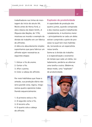 livro05_12-33    25.07.06   18:12   Page 17




                                                                                 17


  trabalhadores nas linhas de mon-            Explosão de produtividade
  tagem do início do século XX.               A capacidade de produção dos
  Muito antes de Henry Ford, a                quatro juntos, quando comparada
  obra clássica de Adam Smith, A              à dos mesmos quatro trabalhando
  Riqueza das Nações, de 1776,                isoladamente, é muitíssimo maior
  mostrava ao mundo o exemplo da              – principalmente se cada um deles
  divisão do trabalho em um fábrica           estiver cumprindo a parte do pro-
  de alfinetes.                               cesso na qual tem mais habilida-
  A idéia era absurdamente simples:           de, tornando-se um especialista
  suponhamos que para fabricar um             nessa tarefa.
  alfinete sejam necessárias as               Some-se à divisão do trabalho
  seguintes etapas:                           e à especialização a economia
                                              do tempo que cada um deles, iso-
  1. Esticar o fio de arame.                  ladamente, perderia ao alternar
  2. Cortar o fio.                            uma tarefa e outra. Obtém-se,
  3. Afiar a ponta.                           desse modo, uma “explosão”
  4. Colar a cabeça do alfinete.              de produtividade.


  Por mais habilidoso que fosse o
  artesão, sua produção diária não
  seria grande coisa. Agora, imagi-
  nemos quatro operários traba-
  lhando sequencialmente:


  1. O primeiro estica o fio.
  2. O segundo corta o fio.
  3. O terceiro afia.
  4. O quarto cola a cabeça
  do alfinete.
 