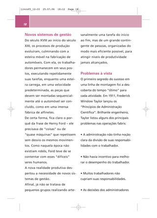 livro05_12-33   25.07.06   18:12   Page 18




 18


  Novos sistemas de gestão                   sanalmente uma tarefa do início
  Do século XVIII ao início do século        ao fim, mas de um grande contin-
  XXI, os processos de produção              gente de pessoas, organizadas do
  evoluíram, culminando com a                modo mais eficiente possível, para
  esteira móvel na fabricação de             atingir níveis de produtividade
  automóveis. Com ela, os trabalha-          jamais alcançados.
  dores permanecem em seus pos-
  tos, executando repetidamente              Problemas à vista
  suas tarefas, enquanto uma estei-          O primeiro segredo do sucesso em
  ra carrega, em uma velocidade              uma linha de montagem foi a des-
  predeterminada, as peças que               coberta do tempo “ótimo” para
  devem ser montadas sequencial-             cada atividade. Em 1911, Frederick
  mente até o automóvel ser con-             Winslow Taylor lançou os
  cluído, como em uma imensa                 “Princípios de Administração
  fábrica de alfinetes.                      Científica”. Brilhante engenheiro,
  De certa forma, fica claro o por-          Taylor listou alguns dos principais
  quê da frase de Henry Ford – ele           problemas nas operações fabris:
  precisava de “coisas” ou de
  “quase máquinas” que repetissem            • A administração não tinha noção
  sem desvio os mesmos movimen-              clara da divisão de suas responsabi-
  tos. Como naquela época não                lidades com o trabalhador.
  existiam robôs, Ford teve de se
  contentar com esses “difíceis”             • Não havia incentivo para melho-
  seres humanos.                             rar o desempenho do trabalhador.
  A nova realidade produtiva des-
  pertou a necessidade de novos sis-         • Muitos trabalhadores não
  temas de gestão.                           cupriam suas responsabilidades.
  Afinal, já não se tratava de
  pequenos grupos realizando arte-           • As decisões dos administradores
 