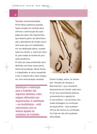 livro05_12-33   25.07.06   18:12   Page 20




 20


  Tarefas cronometradas
  Dinte dessa explosiva questão,
  Taylor propôs um método para
  eliminar a diminuição do valor
  pago por peça. Ele argumentou
  que deveria partir da administra-
  ção a descoberta de tempo neces-
  sário para que um trabalhador,
  em sua dedicação plena, comple-
  tasse sua tarefa, e, assim por dian-
  te, para todas as tarefas do pro-
  cesso produtivo.
  O valor por peça produzida seria
  definido com base nesse ponto
  ótimo de produção. Dessa forma,
  o trabalhador se veria compelido
  a dar o máximo de si para assegu-
  rar uma remuneração razoável.              Foram criados, assim, os chama-
                                             dos “Estudos de Tempos e
                                             Movimentos”, que consistiam
   Satisfação e motivação
                                             basicamente em dividir cada tare-
   para o trabalho são
                                             fa em seus movimentos básicos,
   aspectos distintos e têm
                                             cronometrá-la e registrá-la.
   origens diferentes nas
                                             É uma prática – um processo cha-
   organizações. A satisfação
                                             mado pilotagem ou confecção
   – ou insatisfação – está
                                             da peça-piloto – que qualquer
   relacionada com os
                                             oficina de costura ou confecção
   fatores ligados às
                                             faz hoje em dia sem qualquer
   condições de trabalho.
                                             dificuldade.
 