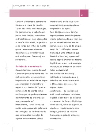 livro05_12-33    25.07.06   18:12   Page 21




                                                                                  21


  Com um cronômetro, câmera de                mostrar uma alternativa viável
  filmagem e régua de cálculo,                ao empirismo, ao amadorismo
  Taylor deu início à sua revolução.          empresarial da época.
  Ele desmembrou o trabalho em                Sem dúvida, executar tarefas
  partes mais simples, selecionou             repetidamente em ritmo previa-
  os trabalhadores mais adequados             mente determinado, por mais que
  às tarefas disponíveis, organizou-          garanta níveis satisfatórios de
  as ao longo das linhas de monta-            remuneração, trata-se de um pro-
  gem e desenvolveu sistemas                  cesso de “coisificação” do ser
  de remuneração de modo que                  humano. É uma ênfase no que
  os trabalhadores fizessem jus a             Frederick Herzberg, quase meio
  seu salário.                                século depois, chamou de fatores
                                              higiênicos – e, em contrapartida,
  Satisfação e motivação                      muito pouca ênfase em qualquer
  Casa de ferreiro, espeto de pau!            fator motivacional.
  Como um pouco de ironia não faz             De acordo com Herzberg,
  mal a ninguém, será que algum               satisfação e motivação para o
  empresário ou industrial se dispôs          trabalho são aspectos distintos
  a desmembrar, cronometrar e                 e têm origens diferentes nas
  registrar o trabalho de Taylor, e           organizações.
  remunerá-lo de acordo com o                 A satisfação – ou insatisfação –
  máximo que ele pudesse oferecer             está relacionada com os fatores
  de incremento de eficiência ao              ligados às condições de trabalho
  processo produtivo?                         – chamados de fatores higiênicos,
  Infelizmente, Taylor tornou-se              como salário, estilo de supervisão
  muito mais consagrado pela idéia            do chefe, relacionamento com
  de “redução” do ser humano do               colegas, políticas de recursos
  que pelo caráter inovador de                humanos e o próprio ambiente
  alguém que ao menos tentou                  de trabalho.
 