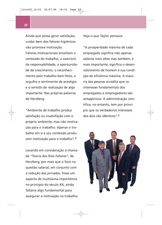 livro05_12-33   25.07.06   18:12   Page 22




 22


  Ainda que possa gerar satisfação,          Veja o que Taylor pensava:
  cuidar bem dos fatores higiênicos
  não promove motivação.                     “A prosperidade máxima de cada
  Fatores motivacionais envolvem o           empregado significa não apenas
  conteúdo do trabalho, o exercício          salários mais altos mas também, e
  da responsabilidade, a oportunida-         mais importante, significa o desen-
  de de crescimento, o reconheci-            volvimento de homem à sua condi-
  mento pelo trabalho bem-feito, o           ção de eficiência máxima. A maio-
  orgulho e sentimento de prestígio          ria das pessoas acredita que os
  e o sentido de realização de algo          interesses fundamentais dos
  importante. Nas próprias palavras          empregados e empregadores são
  de Herzberg:                               antagônicos. A administração cien-
                                             tífica, no entanto, tem por princí-
  “Ambiente de trabalho produz               pio que os verdadeiros interesses
  satisfação ou insatisfação com o           dos dois são idênticos”.5
  próprio ambiente, mas não motiva-
  ção para o trabalho. Apenas o tra-
  balho em si e seu conteúdo produ-
  zem motivação para o trabalho”.4


  Levando em consideração a chama-
  da “Teoria dos Dois Fatores”, de
  Herzberg, por mais que o foco na
  questão salarial, em conjunto com
  a redução das jornadas, fosse um
  aspecto de muitíssima importância
  no princípio do século XX, ainda
  faltaria algo fundamental para
  assegurar a motivação no trabalho.
 