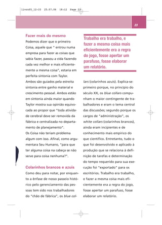 livro05_12-33   25.07.06   18:12   Page 23




                                                                                    23


  Fazer mais do mesmo
                                             Trabalho era trabalho, e
  Podemos dizer que o primeiro
                                             fazer a mesma coisa mais
  Coisa, aquele que “ entrou numa
                                             eficientemente era a regra
  empresa para fazer as coisas que
                                             do jogo, fosse apertar um
  sabia fazer, passou a vida fazendo
                                             parafuso, fosse elaborar
  cada vez melhor e mais eficiente-
                                             um relatório.
  mente a mesma coisa”, estaria em
  perfeita sintonia com Taylor.
  Ambos são guiados pela estreita            lars (colarinhos azuis). Explica-se:
  sintonia entre ganho material e            primeiro porque, no princípio do
  crescimento pessoal. Ambos estão           século XX, os blue collars compu-
  em sintonia ainda maior quando             nham o maior contingente de tra-
  Taylor mostra sua opinião equivo-          balhadores e eram o tema central
  cada ao propor que “toda ativida-          das discussões; segundo porque os
  de cerebral deve ser removida da           cargos de “administração”, os
  fábrica e centralizada no departa-         white collars (colarinhos brancos),
  mento de planejamento”.                    ainda eram incipientes e de
  Os Coisa não teriam problema               conhecimento mais empírico do
  algum com isso. Afinal, como argu-         que científico. Entretanto, tudo o
  mentara Seu Humano, “para que              que foi desenvolvido e aplicado à
  ter alguma coisa na cabeça se não          produção que se relaciona à defi-
  serve para coisa nenhuma?”.                nição de tarefas e determinação
                                             do tempo requerido para sua exe-
  Colarinhos brancos e azuis                 cução foi “exportado” para os
  Como deu para notar, por enquan-           escritórios. Trabalho era trabalho,
  to a ênfase de nosso passeio histó-        e fazer a mesma coisa mais efi-
  rico pelo gerenciamento das pes-           cientemente era a regra do jogo,
  soas tem sido nos trabalhadores            fosse apertar um parafuso, fosse
  do “chão de fábrica”, os blue col-         elaborar um relatório.
 