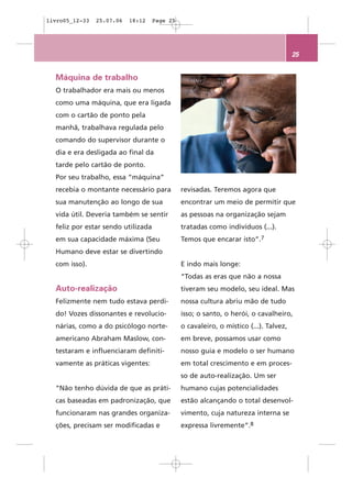 livro05_12-33   25.07.06   18:12    Page 25




                                                                                      25


  Máquina de trabalho
  O trabalhador era mais ou menos
  como uma máquina, que era ligada
  com o cartão de ponto pela
  manhã, trabalhava regulada pelo
  comando do supervisor durante o
  dia e era desligada ao final da
  tarde pelo cartão de ponto.
  Por seu trabalho, essa “máquina”
  recebia o montante necessário para          revisadas. Teremos agora que
  sua manutenção ao longo de sua              encontrar um meio de permitir que
  vida útil. Deveria também se sentir         as pessoas na organização sejam
  feliz por estar sendo utilizada             tratadas como indivíduos (...).
  em sua capacidade máxima (Seu               Temos que encarar isto”.7
  Humano deve estar se divertindo
  com isso).                                  E indo mais longe:
                                              “Todas as eras que não a nossa
  Auto-realização                             tiveram seu modelo, seu ideal. Mas
  Felizmente nem tudo estava perdi-           nossa cultura abriu mão de tudo
  do! Vozes dissonantes e revolucio-          isso; o santo, o herói, o cavalheiro,
  nárias, como a do psicólogo norte-          o cavaleiro, o místico (...). Talvez,
  americano Abraham Maslow, con-              em breve, possamos usar como
  testaram e influenciaram definiti-          nosso guia e modelo o ser humano
  vamente as práticas vigentes:               em total crescimento e em proces-
                                              so de auto-realização. Um ser
  “Não tenho dúvida de que as práti-          humano cujas potencialidades
  cas baseadas em padronização, que           estão alcançando o total desenvol-
  funcionaram nas grandes organiza-           vimento, cuja natureza interna se
  ções, precisam ser modificadas e            expressa livremente”.8
 