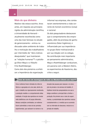 livro05_12-33        25.07.06      18:12     Page 26




 26


  Mais do que dinheiro                                 informal nas empresas, eles contes-
  Maslow não estava sozinho. Anos                      taram veementemente a visão cor-
  antes, em resposta aos princípios                    rente do homem econômico (coisa)
  rígidos da administração científica,                 e racional.
  a Universidade de Harvard –                          Os dois pesquisadores destacaram
  atualmente reconhecida como                          que o comportamento dos empre-
  uma das mais famosas no estudo                       gados, além da promessa de ganho
  de gerenciamento – entrou na                         econômico (fator higiênico), é
  discussão sobre ambiente de traba-                   influenciado por sua importância
  lho e motivação dos trabalhadores                    no grupo (fator motivacional) e
  por intermédio de “dois criativos                    por sua relação com os colegas.
  desajustados” que inventaram                         Na contribuição mais importante
  as “relações humanas”9: o psicólo-                   ao pensamento administrativo,
  go Elton Mayo e o filósofo                           Mayo e Roethlisberger conduziram,
  Fritz Roethlisberger.                                em parceria com a Western Eletric,
  Como dois dos pioneiros a enfati-                    os experimentos de Hawtorne, des-
  zar a importância da organização                     critos a seguir.


          Sala de testes de montagem de relés na Western Eletric em 192710

      Cinco mulheres foram retiradas do chão de        duração das pausas para repouso e na dura-
      fábrica e agrupadas em uma sala, dentro da       ção da jornada e da semana de trabalho. A
      qual o trabalho era rigorosamente monitorado,    hipótese inicial dos pesquisadores era que a
      a produção medida e o comportamento delas        fadiga constituía o principal fator a limitar a
      analisado. A função das operárias era montar     produção. No primeiro ano e meio de experi-
      relés telefônicos com 40 peças diferentes.       mentos, a produtividade das operárias cresceu
      Nessas condições controladas, as mulheres        constantemente e, à medida que se aumenta-
      foram submetidas a mais de dez períodos          vam os intervalos de descanso, reduzia-se a
      experimentais, que variavam no número e na       jornada de trabalho.
 