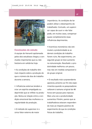 livro05_12-33   25.07.06   18:12   Page 27




                                                                                 27


                                             importância. As condições do lar
                                             podem afetar o desempenho do
                                             trabalhador. Contudo, um supervi-
                                             sor capaz de ouvir e não falar
                                             pode, em muitos casos, compensar
                                             quase completamente essas
                                             influências deprimentes.


                                             • Incentivos monetários não esti-
  Conclusões do estudo                       mulam a produtividade se as
  A equipe de Harvard capitaneada            demais condições de trabalho
  pelos dois estudiosos chegou a con-        forem ruins. No experimento, um
  clusões importantes que eu não             segundo grupo só teve aumento
  hesitaria em validá-las hoje.              na remuneração. Resultado: a pro-
                                             dutividade melhorou um pouco,
  • As condições de trabalho têm             mas não em medida comparável à
  mais impacto sobre a produção do           do grupo original.
  que o número de dias de trabalho
  durante a semana.                          • O resultado mais surpreendente
                                             apareceu próximo ao fim dos expe-
  • Influências externas tendem a            rimentos quando os pesquisadores
  criar um espírito empolgado ou             voltaram à semana original de 48
  deprimido que se reflete na produ-         horas sem pausas para repouso.
  ção. Notou-se relação entre a con-         Mais uma vez a produtividade
  dição emocional das mulheres e a           aumentou! Porém, parece que as
  regularidade da produção.                  trabalhadoras estavam responden-
                                             do mais ao impacto positivo do
  • O método do supervisor é o               experimento do que às condições
  único fator externo de maior               físicas do trabalho.
 