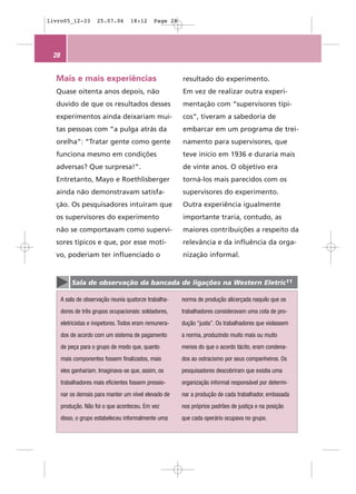 livro05_12-33        25.07.06       18:12     Page 28




 28


  Mais e mais experiências                              resultado do experimento.
  Quase oitenta anos depois, não                        Em vez de realizar outra experi-
  duvido de que os resultados desses                    mentação com “supervisores típi-
  experimentos ainda deixariam mui-                     cos”, tiveram a sabedoria de
  tas pessoas com “a pulga atrás da                     embarcar em um programa de trei-
  orelha”: “Tratar gente como gente                     namento para supervisores, que
  funciona mesmo em condições                           teve início em 1936 e duraria mais
  adversas? Que surpresa!”.                             de vinte anos. O objetivo era
  Entretanto, Mayo e Roethlisberger                     torná-los mais parecidos com os
  ainda não demonstravam satisfa-                       supervisores do experimento.
  ção. Os pesquisadores intuíram que                    Outra experiência igualmente
  os supervisores do experimento                        importante traria, contudo, as
  não se comportavam como supervi-                      maiores contribuições a respeito da
  sores típicos e que, por esse moti-                   relevância e da influência da orga-
  vo, poderiam ter influenciado o                       nização informal.


          Sala de observação da bancada de ligações na Western Eletric11

      A sala de observação reunia quatorze trabalha-    norma de produção alicerçada naquilo que os
      dores de três grupos ocupacionais: soldadores,    trabalhadores consideravam uma cota de pro-
      eletricistas e inspetores. Todos eram remunera-   dução “justa”. Os trabalhadores que violassem
      dos de acordo com um sistema de pagamento         a norma, produzindo muito mais ou muito
      de peça para o grupo de modo que, quanto          menos do que o acordo tácito, eram condena-
      mais componentes fossem finalizados, mais         dos ao ostracismo por seus companheiros. Os
      eles ganhariam. Imaginava-se que, assim, os       pesquisadores descobriram que existia uma
      trabalhadores mais eficientes fossem pressio-     organização informal responsável por determi-
      nar os demais para manter um nível elevado de     nar a produção de cada trabalhador, embasada
      produção. Não foi o que aconteceu. Em vez         nos próprios padrões de justiça e na posição
      disso, o grupo estabeleceu informalmente uma      que cada operário ocupava no grupo.
 