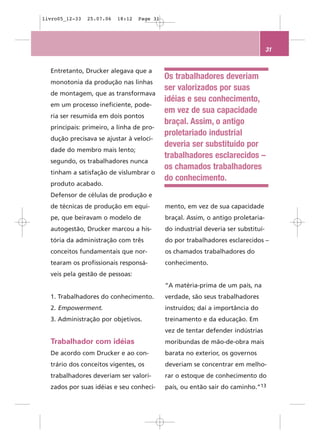 livro05_12-33   25.07.06   18:12   Page 31




                                                                                    31


  Entretanto, Drucker alegava que a
                                             Os trabalhadores deveriam
  monotonia da produção nas linhas
                                             ser valorizados por suas
  de montagem, que as transformava
                                             idéias e seu conhecimento,
  em um processo ineficiente, pode-
                                             em vez de sua capacidade
  ria ser resumida em dois pontos
                                             braçal. Assim, o antigo
  principais: primeiro, a linha de pro-
                                             proletariado industrial
  dução precisava se ajustar à veloci-
                                             deveria ser substituído por
  dade do membro mais lento;
                                             trabalhadores esclarecidos –
  segundo, os trabalhadores nunca
                                             os chamados trabalhadores
  tinham a satisfação de vislumbrar o
                                             do conhecimento.
  produto acabado.
  Defensor de células de produção e
  de técnicas de produção em equi-           mento, em vez de sua capacidade
  pe, que beiravam o modelo de               braçal. Assim, o antigo proletaria-
  autogestão, Drucker marcou a his-          do industrial deveria ser substituí-
  tória da administração com três            do por trabalhadores esclarecidos –
  conceitos fundamentais que nor-            os chamados trabalhadores do
  tearam os profissionais responsá-          conhecimento.
  veis pela gestão de pessoas:
                                             “A matéria-prima de um país, na
  1. Trabalhadores do conhecimento.          verdade, são seus trabalhadores
  2. Empowerment.                            instruídos; daí a importância do
  3. Administração por objetivos.            treinamento e da educação. Em
                                             vez de tentar defender indústrias
  Trabalhador com idéias                     moribundas de mão-de-obra mais
  De acordo com Drucker e ao con-            barata no exterior, os governos
  trário dos conceitos vigentes, os          deveriam se concentrar em melho-
  trabalhadores deveriam ser valori-         rar o estoque de conhecimento do
  zados por suas idéias e seu conheci-       país, ou então sair do caminho.”13
 