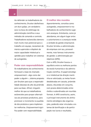 livro05_12-33   25.07.06   18:12   Page 32




 32


  Ao defender os trabalhadores do            O melhor dos mundos
  conhecimento, Drucker desfechava           Aparentemente, conceitos como
  um duro golpe, um verdadeiro               autogestão, empowerment e tra-
  soco na boca do estômago da                balhadores do conhecimento suge-
  administração científica e seus            rem anarquia. Entretanto, como já
  métodos de comando e controle.             abordamos, em algum lugar entre
  Trabalhadores esclarecidos demons-         o autoritarismo e a anarquia reside
  tram muito mais potencial para o           a verdade da gestão empresarial.
  trabalho em equipe, necessitam de          Drucker brindou a administração
  menos supervisão e dispõem de              de empresas com seu, provavel-
  maior capacidade intelectual e             mente, mais famoso instrumento
  aptidão para trabalhar em sistemas         de gestão: a administração por
  de autogestão.                             objetivos (APO).
                                             Com a APO, Drucker buscou o
  Poder com responsabilidade                 equilíbrio entre os melhores pontos
  Os trabalhadores do conhecimento           da escola humanista e da adminis-
  formavam a base do chamado                 tração científica. O papel estratégi-
  empowerment – algo como dar                co e intelectual da direção manti-
  poder a alguém –, sistema proposto         nha-se valorizado; as metas foram
  por Drucker para que a responsabi-         desdobradas em cascata, pirâmide
  lidade descesse do alto da pirâmide        abaixo, discutidas em conjunto,
  para sua base. Afinal, ninguém             com prazos determinados entre
  melhor do que os trabalhadores             chefes e subordinados em reuniões
  esclarecidos para propor alternati-        formais. A APO constituiria, assim,
  vas aos processos produtivos, para         o principal instrumento de alinha-
  promover o incremento na qualida-          mento estratégico das organiza-
  de dos produtos e para implemen-           ções, podendo estar vinculada a sis-
  tar melhorias. Empowerment signi-          temas de bonificação e de partici-
  fica poder com responsabilidade.           pação nos lucros e resultados.
 
