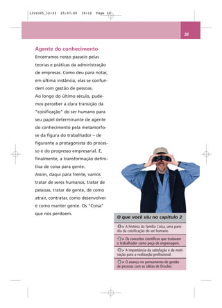 livro05_12-33   25.07.06   18:12   Page 33




                                                                                           33


  Agente do conhecimento
  Encerramos nosso passeio pelas
  teorias e práticas da administração
  de empresas. Como deu para notar,
  em última instância, elas se confun-
  dem com gestão de pessoas.
  Ao longo do último século, pude-
  mos perceber a clara transição da
  “coisificação” do ser humano para
  seu papel determinante de agente
  do conhecimento pela metamorfo-
  se da figura do trabalhador – de
  figurante a protagonista do proces-
  so e do progresso empresarial. E,
  finalmente, a transformação defini-
  tiva de coisa para gente.
  Assim, daqui para frente, vamos
  tratar de seres humanos, tratar de
  pessoas, tratar de gente, de como
  atrair, contratar, como desenvolver
  e como manter gente. Os “Coisa”
  que nos perdoem.
                                             O que você viu no capítulo 2

                                              1 > A história da família Coisa, uma paró-
                                             dia da coisificação do ser humano.
                                              2 > Os conceitos científicos que tratavam
                                             o trabalhador como peça de engrenagem.
                                              3 > A importância da satisfação e da moti-
                                             vação para a realização profissional.
                                              4 > O avanço no pensamento de gestão
                                             de pessoas com as idéias de Drucker.
 