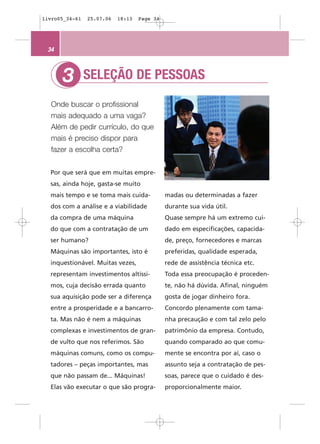 livro05_34-61   25.07.06   18:13   Page 34




 34



      3         SELEÇÃO DE PESSOAS

  Onde buscar o profissional
  mais adequado a uma vaga?
  Além de pedir currículo, do que
  mais é preciso dispor para
  fazer a escolha certa?


  Por que será que em muitas empre-
  sas, ainda hoje, gasta-se muito
  mais tempo e se toma mais cuida-           madas ou determinadas a fazer
  dos com a análise e a viabilidade          durante sua vida útil.
  da compra de uma máquina                   Quase sempre há um extremo cui-
  do que com a contratação de um             dado em especificações, capacida-
  ser humano?                                de, preço, fornecedores e marcas
  Máquinas são importantes, isto é           preferidas, qualidade esperada,
  inquestionável. Muitas vezes,              rede de assistência técnica etc.
  representam investimentos altíssi-         Toda essa preocupação é proceden-
  mos, cuja decisão errada quanto            te, não há dúvida. Afinal, ninguém
  sua aquisição pode ser a diferença         gosta de jogar dinheiro fora.
  entre a prosperidade e a bancarro-         Concordo plenamente com tama-
  ta. Mas não é nem a máquinas               nha precaução e com tal zelo pelo
  complexas e investimentos de gran-         patrimônio da empresa. Contudo,
  de vulto que nos referimos. São            quando comparado ao que comu-
  máquinas comuns, como os compu-            mente se encontra por aí, caso o
  tadores – peças importantes, mas           assunto seja a contratação de pes-
  que não passam de... Máquinas!             soas, parece que o cuidado é des-
  Elas vão executar o que são progra-        proporcionalmente maior.
 