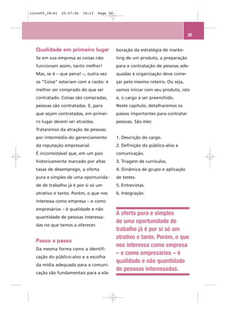 livro05_34-61   25.07.06   18:13   Page 35




                                                                                 35


  Qualidade em primeiro lugar                boração da estratégia de marke-
  Se em sua empresa as coisas não            ting de um produto, a preparação
  funcionam assim, tanto melhor!             para a contratação de pessoas ade-
  Mas, se é – que pena! –, outra vez         quadas à organização deve come-
  os “Coisa” estariam com a razão: é         çar pelo mesmo roteiro. Ou seja,
  melhor ser comprado do que ser             vamos iniciar com seu produto, isto
  contratado. Coisas são compradas,          é, o cargo a ser preenchido.
  pessoas são contratadas. E, para           Neste capítulo, detalharemos os
  que sejam contratadas, em primei-          passos importantes para contratar
  ro lugar devem ser atraídas.               pessoas. São eles:
  Trataremos da atração de pessoas
  por intermédio do gerenciamento            1. Descrição do cargo.
  da reputação empresarial.                  2. Definição do público-alvo e
  É incontestável que, em um país            comunicação.
  historicamente marcado por altas           3. Triagem de currículos.
  taxas de desemprego, a oferta              4. Dinâmica de grupo e aplicação
  pura e simples de uma oportunida-          de testes.
  de de trabalho já é por si só um           5. Entrevistas.
  atrativo e tanto. Porém, o que nos         6. Integração.
  interessa como empresa – e como
  empresários – é qualidade e não
                                             A oferta pura e simples
  quantidade de pessoas interessa-
                                             de uma oportunidade de
  das no que temos a oferecer.
                                             trabalho já é por si só um
                                             atrativo e tanto. Porém, o que
  Passo a passo
                                             nos interessa como empresa
  Da mesma forma como a identifi-
                                             – e como empresários – é
  cação do público-alvo e a escolha
                                             qualidade e não quantidade
  da mídia adequada para a comuni-
                                             de pessoas interessadas.
  cação são fundamentais para a ela-
 