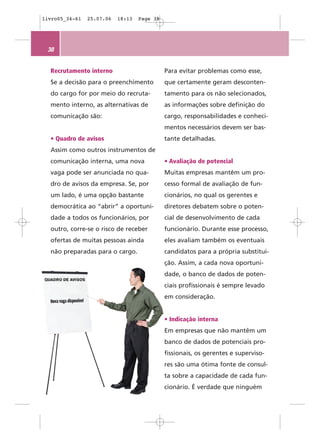 livro05_34-61   25.07.06   18:13   Page 38




 38


  Recrutamento interno                       Para evitar problemas como esse,
  Se a decisão para o preenchimento          que certamente geram desconten-
  do cargo for por meio do recruta-          tamento para os não selecionados,
  mento interno, as alternativas de          as informações sobre definição do
  comunicação são:                           cargo, responsabilidades e conheci-
                                             mentos necessários devem ser bas-
  • Quadro de avisos                         tante detalhadas.
  Assim como outros instrumentos de
  comunicação interna, uma nova              • Avaliação de potencial
  vaga pode ser anunciada no qua-            Muitas empresas mantêm um pro-
  dro de avisos da empresa. Se, por          cesso formal de avaliação de fun-
  um lado, é uma opção bastante              cionários, no qual os gerentes e
  democrática ao “abrir” a oportuni-         diretores debatem sobre o poten-
  dade a todos os funcionários, por          cial de desenvolvimento de cada
  outro, corre-se o risco de receber         funcionário. Durante esse processo,
  ofertas de muitas pessoas ainda            eles avaliam também os eventuais
  não preparadas para o cargo.               candidatos para a própria substitui-
                                             ção. Assim, a cada nova oportuni-
                                             dade, o banco de dados de poten-
                                             ciais profissionais é sempre levado
                                             em consideração.


                                             • Indicação interna
                                             Em empresas que não mantêm um
                                             banco de dados de potenciais pro-
                                             fissionais, os gerentes e superviso-
                                             res são uma ótima fonte de consul-
                                             ta sobre a capacidade de cada fun-
                                             cionário. É verdade que ninguém
 